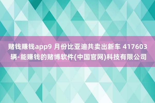 赌钱赚钱app9 月份比亚迪共卖出新车 417603 辆-能赚钱的赌博软件(中国官网)科技有限公司