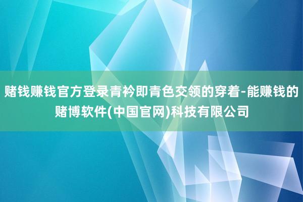 赌钱赚钱官方登录青衿即青色交领的穿着-能赚钱的赌博软件(中国官网)科技有限公司