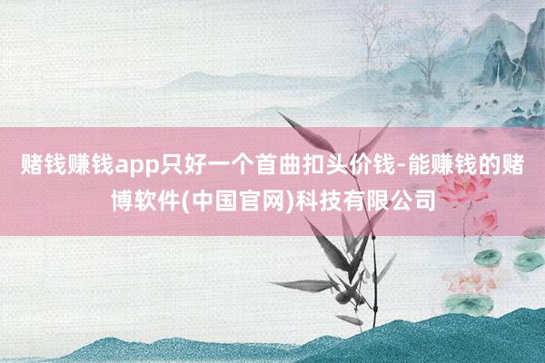 赌钱赚钱app只好一个首曲扣头价钱-能赚钱的赌博软件(中国官网)科技有限公司