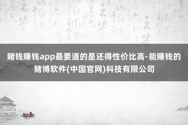 赌钱赚钱app最要道的是还得性价比高-能赚钱的赌博软件(中国官网)科技有限公司