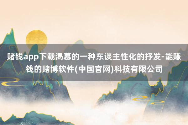 赌钱app下载渴慕的一种东谈主性化的抒发-能赚钱的赌博软件(中国官网)科技有限公司