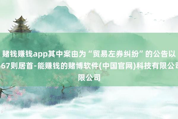 赌钱赚钱app其中案由为“贸易左券纠纷”的公告以667则居首-能赚钱的赌博软件(中国官网)科技有限公司