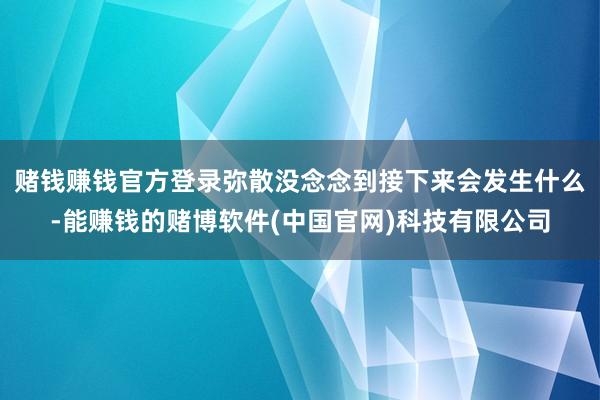 赌钱赚钱官方登录弥散没念念到接下来会发生什么-能赚钱的赌博软件(中国官网)科技有限公司