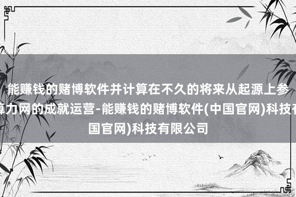 能赚钱的赌博软件并计算在不久的将来从起源上参与所在算力网的成就运营-能赚钱的赌博软件(中国官网)科技有限公司