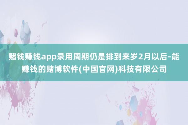 赌钱赚钱app录用周期仍是排到来岁2月以后-能赚钱的赌博软件(中国官网)科技有限公司