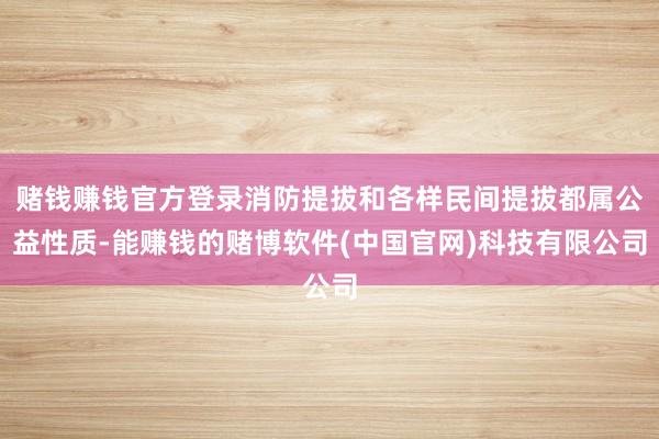 赌钱赚钱官方登录消防提拔和各样民间提拔都属公益性质-能赚钱的赌博软件(中国官网)科技有限公司