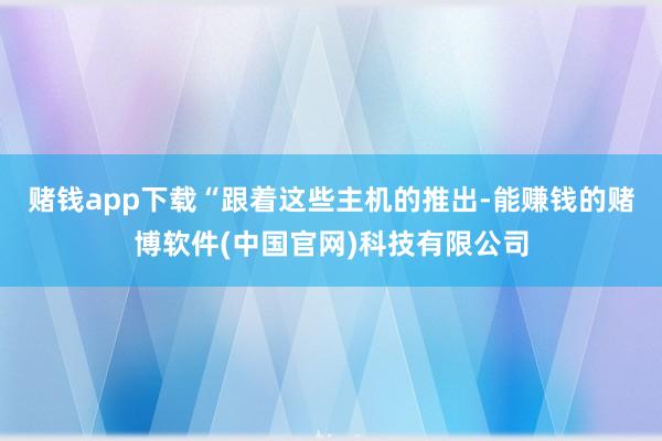 赌钱app下载“跟着这些主机的推出-能赚钱的赌博软件(中国官网)科技有限公司