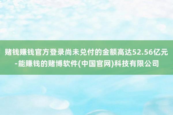 赌钱赚钱官方登录尚未兑付的金额高达52.56亿元-能赚钱的赌博软件(中国官网)科技有限公司