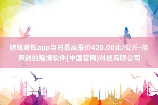 赌钱赚钱app当日最高报价420.00元/公斤-能赚钱的赌博软件(中国官网)科技有限公司