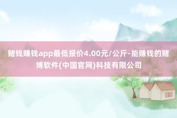 赌钱赚钱app最低报价4.00元/公斤-能赚钱的赌博软件(中国官网)科技有限公司