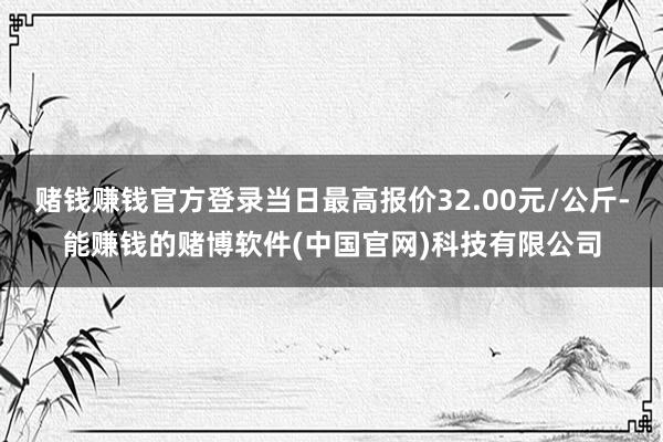 赌钱赚钱官方登录当日最高报价32.00元/公斤-能赚钱的赌博软件(中国官网)科技有限公司