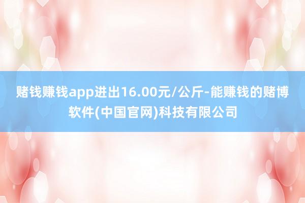 赌钱赚钱app进出16.00元/公斤-能赚钱的赌博软件(中国官网)科技有限公司