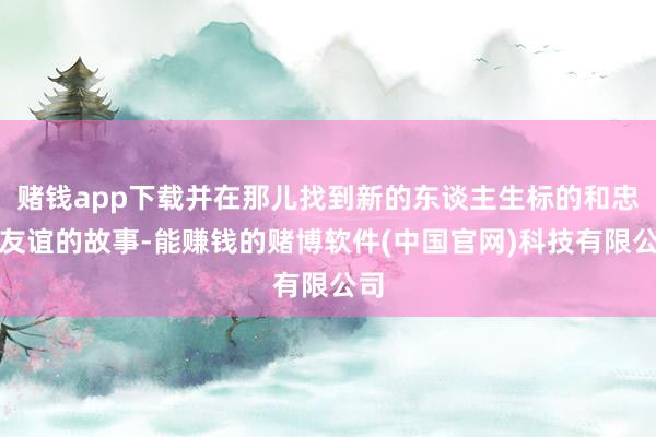 赌钱app下载并在那儿找到新的东谈主生标的和忠实友谊的故事-能赚钱的赌博软件(中国官网)科技有限公司