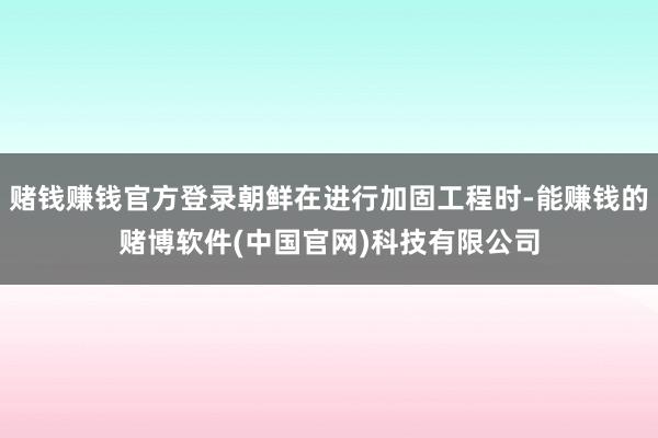 赌钱赚钱官方登录朝鲜在进行加固工程时-能赚钱的赌博软件(中国官网)科技有限公司