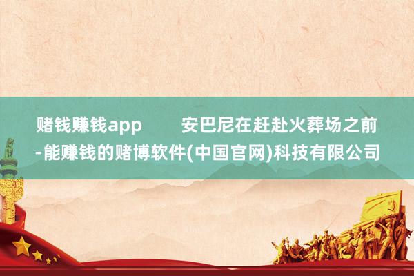 赌钱赚钱app        安巴尼在赶赴火葬场之前-能赚钱的赌博软件(中国官网)科技有限公司