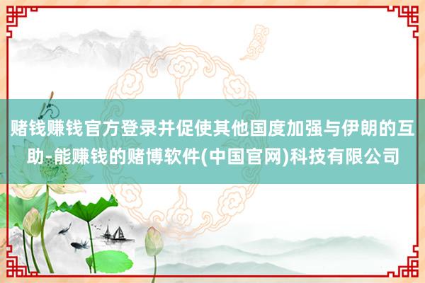 赌钱赚钱官方登录并促使其他国度加强与伊朗的互助-能赚钱的赌博软件(中国官网)科技有限公司