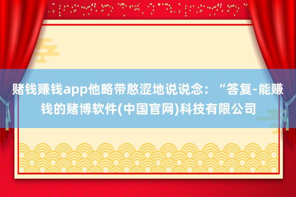 赌钱赚钱app他略带憨涩地说说念：“答复-能赚钱的赌博软件(中国官网)科技有限公司