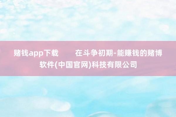 赌钱app下载        在斗争初期-能赚钱的赌博软件(中国官网)科技有限公司