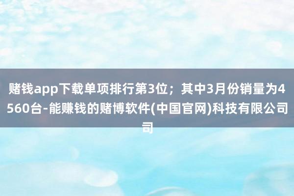 赌钱app下载单项排行第3位；其中3月份销量为4560台-能赚钱的赌博软件(中国官网)科技有限公司