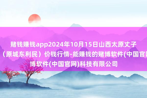 赌钱赚钱app2024年10月15日山西太原丈子头农居品物流园（原城东利民）价钱行情-能赚钱的赌博软件(中国官网)科技有限公司