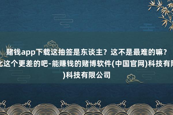 赌钱app下载这抽签是东谈主？这不是最难的嘛？莫得比这个更差的吧-能赚钱的赌博软件(中国官网)科技有限公司