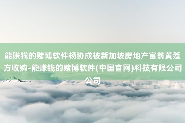 能赚钱的赌博软件杨协成被新加坡房地产富翁黄廷方收购-能赚钱的赌博软件(中国官网)科技有限公司