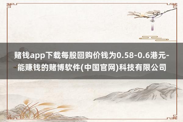 赌钱app下载每股回购价钱为0.58-0.6港元-能赚钱的赌博软件(中国官网)科技有限公司