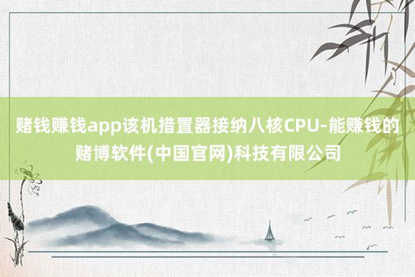 赌钱赚钱app该机措置器接纳八核CPU-能赚钱的赌博软件(中国官网)科技有限公司