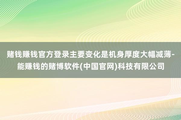 赌钱赚钱官方登录主要变化是机身厚度大幅减薄-能赚钱的赌博软件(中国官网)科技有限公司