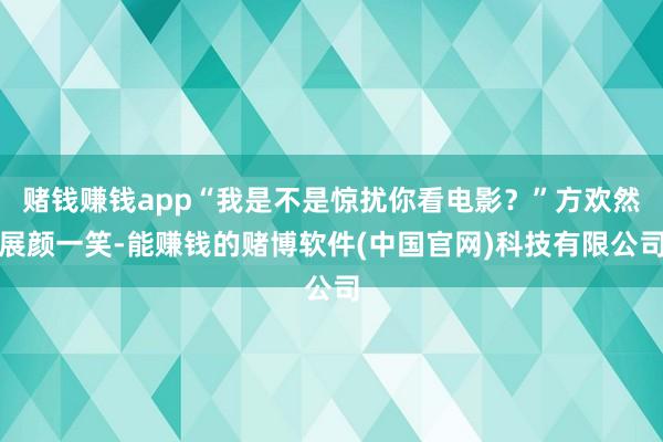 赌钱赚钱app“我是不是惊扰你看电影？”方欢然展颜一笑-能赚钱的赌博软件(中国官网)科技有限公司