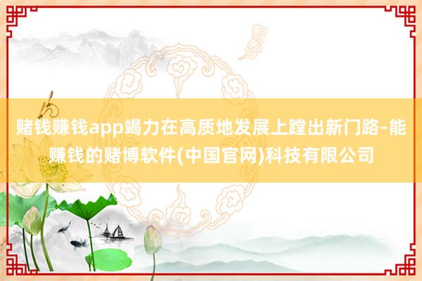 赌钱赚钱app竭力在高质地发展上蹚出新门路-能赚钱的赌博软件(中国官网)科技有限公司