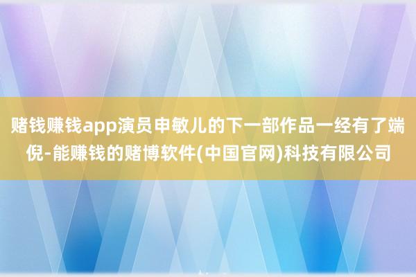 赌钱赚钱app演员申敏儿的下一部作品一经有了端倪-能赚钱的赌博软件(中国官网)科技有限公司