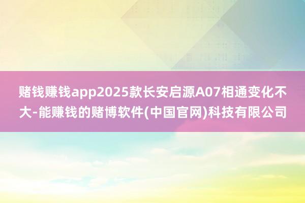 赌钱赚钱app2025款长安启源A07相通变化不大-能赚钱的赌博软件(中国官网)科技有限公司