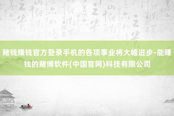 赌钱赚钱官方登录手机的各项事业将大幅进步-能赚钱的赌博软件(中国官网)科技有限公司