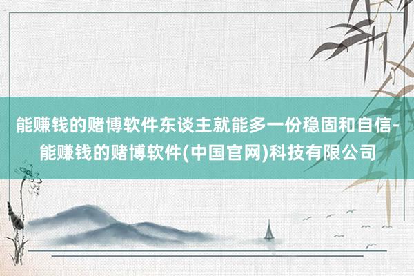 能赚钱的赌博软件东谈主就能多一份稳固和自信-能赚钱的赌博软件(中国官网)科技有限公司