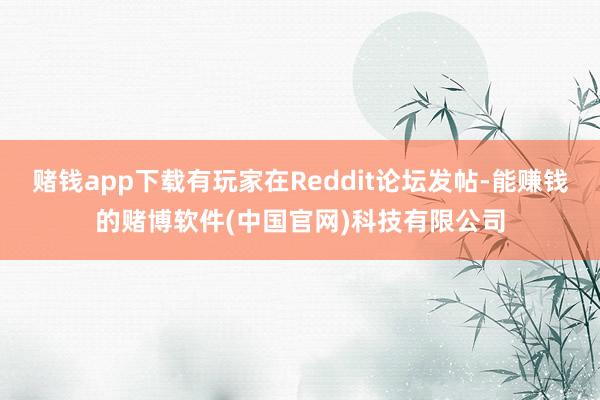 赌钱app下载有玩家在Reddit论坛发帖-能赚钱的赌博软件(中国官网)科技有限公司