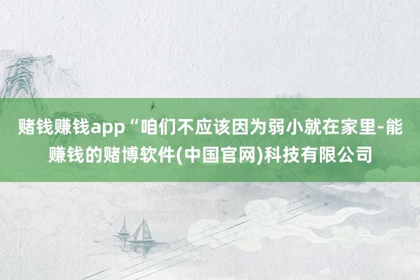 赌钱赚钱app“咱们不应该因为弱小就在家里-能赚钱的赌博软件(中国官网)科技有限公司